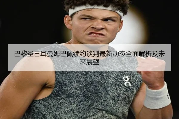 巴黎圣日耳曼姆巴佩续约谈判最新动态全面解析及未来展望